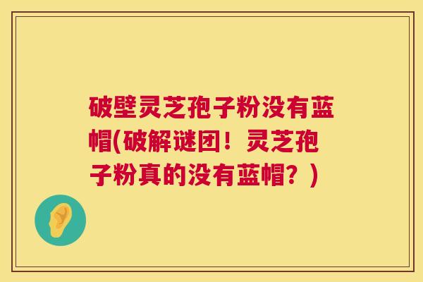 破壁灵芝孢子粉没有蓝帽(破解谜团！灵芝孢子粉真的没有蓝帽？)
