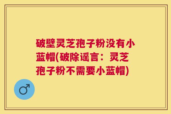 破壁灵芝孢子粉没有小蓝帽(破除谣言：灵芝孢子粉不需要小蓝帽)