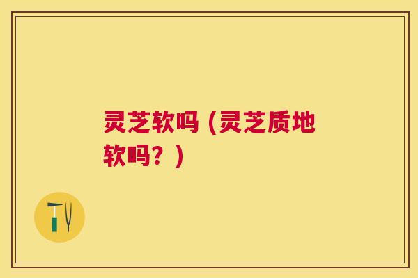 灵芝软吗 (灵芝质地软吗?) 灵芝软吗 (灵芝质地软吗?)