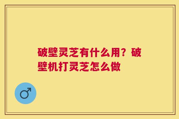 破壁灵芝有什么用？破壁机打灵芝怎么做