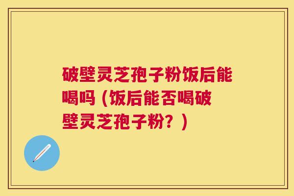 破壁灵芝孢子粉饭后能喝吗 (饭后能否喝破壁灵芝孢子粉?) 破壁灵芝孢子粉饭后能喝吗 (饭后能否喝破壁灵芝孢子粉?)