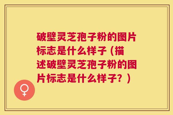 破壁灵芝孢子粉的图片标志是什么样子 (描述破壁灵芝孢子粉的图片标志是什么样子？)