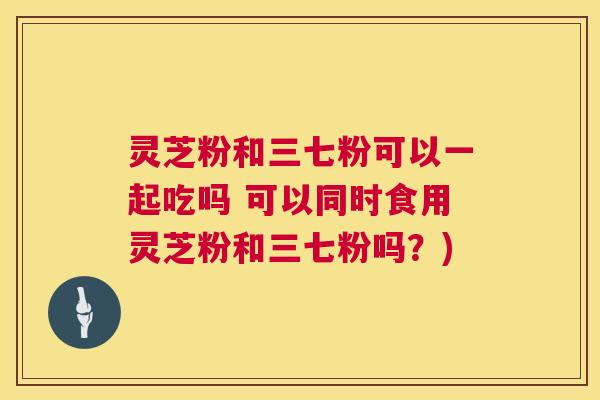 灵芝粉和三七粉可以一起吃吗 可以同时食用灵芝粉和三七粉吗?) 灵芝粉和三七粉可以一起吃吗 可以同时食用灵芝粉和三七粉吗?)