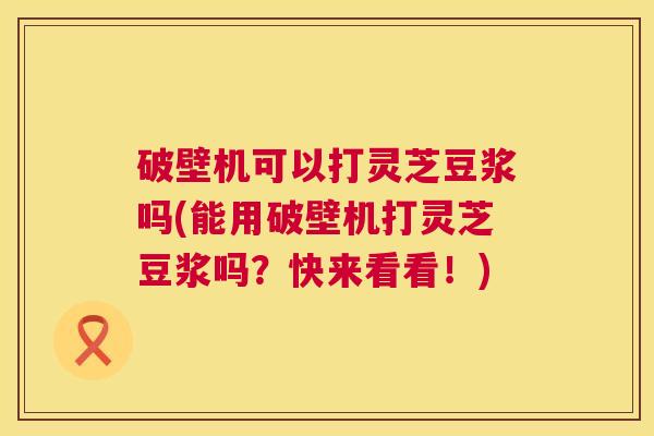 破壁机可以打灵芝豆浆吗(能用破壁机打灵芝豆浆吗?快来看看!) 破壁机可以打灵芝豆浆吗(能用破壁机打灵芝豆浆吗?快来看看!)