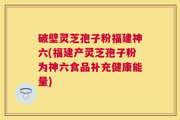 破壁灵芝孢子粉福建神六(福建产灵芝孢子粉为神六食品补充健康能量) 破壁灵芝孢子粉福建神六(福建产灵芝孢子粉为神六食品补充健康能量)