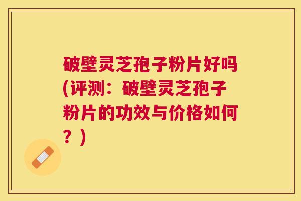 破壁灵芝孢子粉片好吗(评测：破壁灵芝孢子粉片的功效与价格如何？)