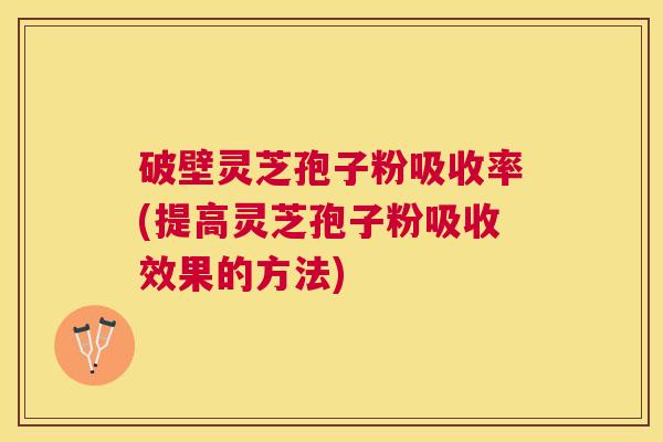 破壁灵芝孢子粉吸收率(提高灵芝孢子粉吸收效果的方法)