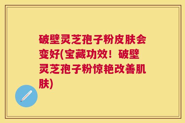 破壁灵芝孢子粉会变好(宝藏功效!破壁灵芝孢子粉惊艳改善) 破壁灵芝孢子粉会变好(宝藏功效!破壁灵芝孢子粉惊艳改善)
