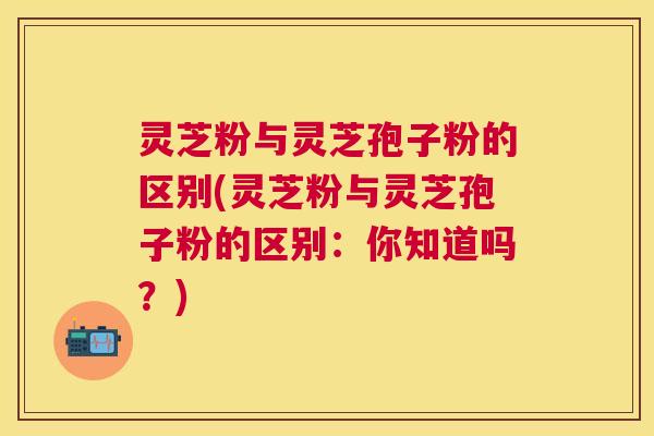 灵芝粉与灵芝孢子粉的区别(灵芝粉与灵芝孢子粉的区别：你知道吗？)
