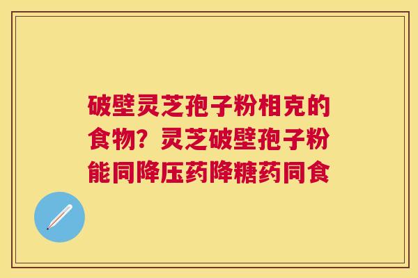 破壁灵芝孢子粉相克的食物？灵芝破壁孢子粉能同药降糖药同食