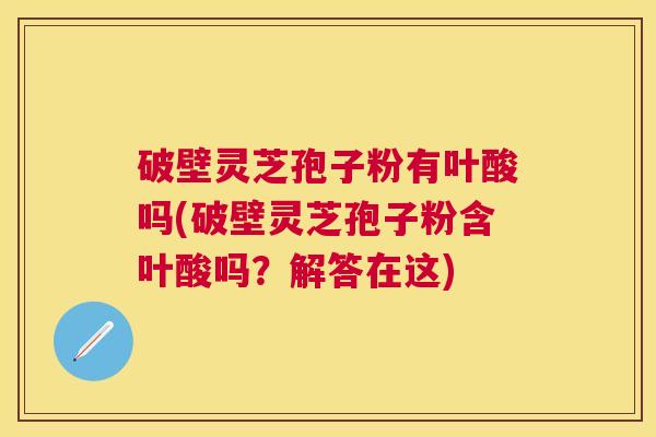 破壁灵芝孢子粉有叶酸吗(破壁灵芝孢子粉含叶酸吗？解答在这)