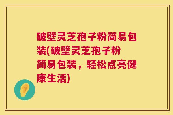 破壁灵芝孢子粉简易包装(破壁灵芝孢子粉 简易包装，轻松点亮健康生活)