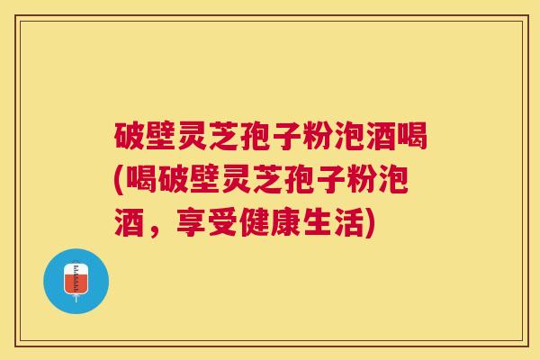 破壁灵芝孢子粉泡酒喝(喝破壁灵芝孢子粉泡酒，享受健康生活)