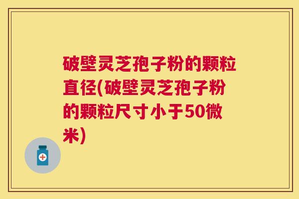 破壁灵芝孢子粉的颗粒直径(破壁灵芝孢子粉的颗粒尺寸小于50微米) 破壁灵芝孢子粉的颗粒直径(破壁灵芝孢子粉的颗粒尺寸小于50微米)