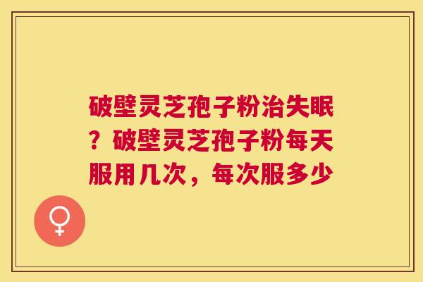 破壁灵芝孢子粉?破壁灵芝孢子粉每天服用几次,每次服多少 破壁灵芝孢子粉?破壁灵芝孢子粉每天服用几次,每次服多少