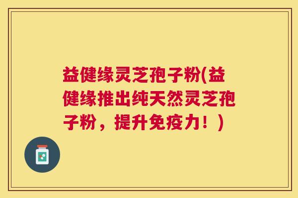 益健缘灵芝孢子粉(益健缘推出纯天然灵芝孢子粉，提升免疫力！)