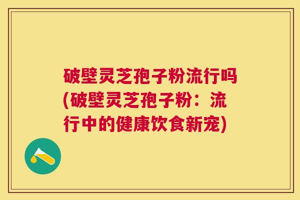 破壁灵芝孢子粉流行吗(破壁灵芝孢子粉：流行中的健康饮食新宠)