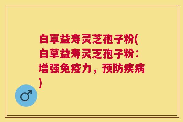 白草益寿灵芝孢子粉(白草益寿灵芝孢子粉:增强免疫力,) 白草益寿灵芝孢子粉(白草益寿灵芝孢子粉:增强免疫力,)