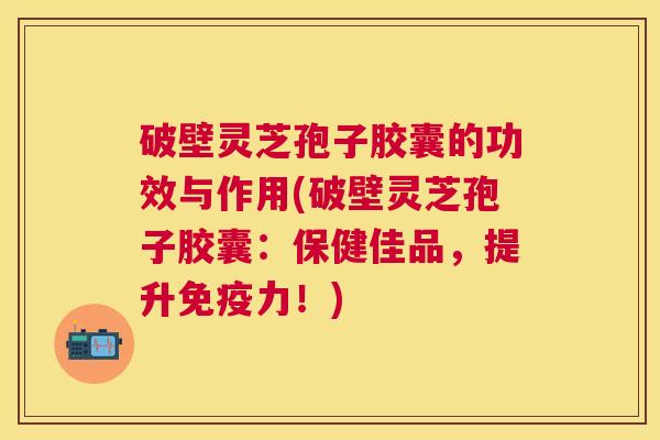 破壁灵芝孢子胶囊的功效与作用(破壁灵芝孢子胶囊：保健佳品，提升免疫力！)