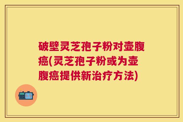 破壁灵芝孢子粉对壶腹(灵芝孢子粉或为壶腹提供新方法) 破壁灵芝孢子粉对壶腹(灵芝孢子粉或为壶腹提供新方法)
