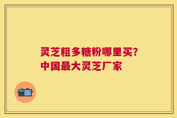 灵芝粗多糖粉哪里买？中国大灵芝厂家