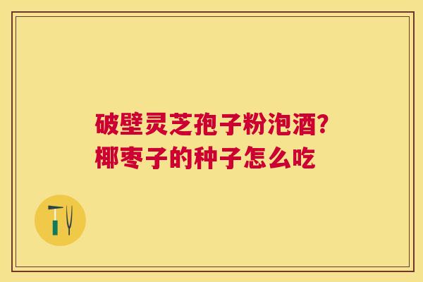 破壁灵芝孢子粉泡酒?椰枣子的种子怎么吃 破壁灵芝孢子粉泡酒?椰枣子的种子怎么吃