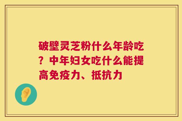 破壁灵芝粉什么年龄吃?中年妇女吃什么能提高免疫力、抵抗力 破壁灵芝粉什么年龄吃?中年妇女吃什么能提高免疫力、抵抗力