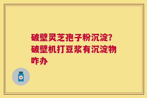 破壁灵芝孢子粉沉淀?破壁机打豆浆有沉淀物咋办 破壁灵芝孢子粉沉淀?破壁机打豆浆有沉淀物咋办