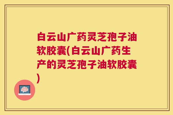 白云山广药灵芝孢子油软胶囊(白云山广药生产的灵芝孢子油软胶囊) 白云山广药灵芝孢子油软胶囊(白云山广药生产的灵芝孢子油软胶囊)