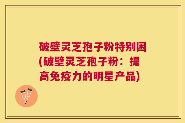破壁灵芝孢子粉特别困(破壁灵芝孢子粉：提高免疫力的明星产品)