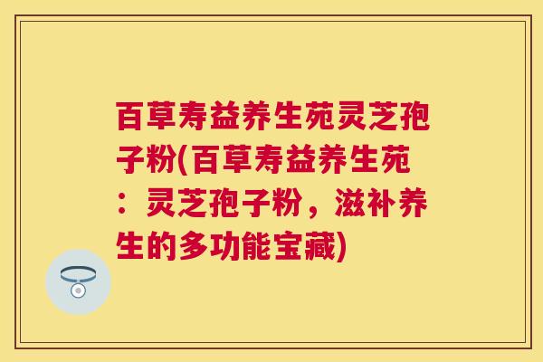 百草寿益养生苑灵芝孢子粉(百草寿益养生苑:灵芝孢子粉,滋补养生的多功能宝藏) 百草寿益养生苑灵芝孢子粉(百草寿益养生苑:灵芝孢子粉,滋补养生的多功能宝藏)