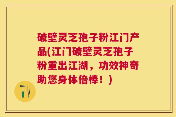 破壁灵芝孢子粉江门产品(江门破壁灵芝孢子粉重出江湖，功效神奇助您身体倍棒！)