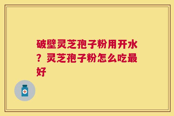 破壁灵芝孢子粉用开水?灵芝孢子粉怎么吃好 破壁灵芝孢子粉用开水?灵芝孢子粉怎么吃好
