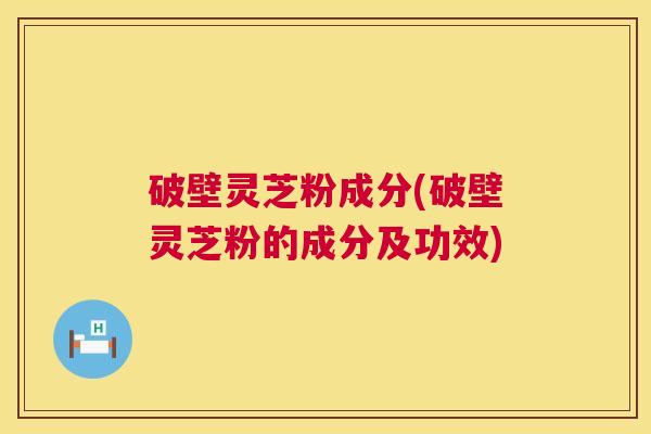 破壁灵芝粉成分(破壁灵芝粉的成分及功效)