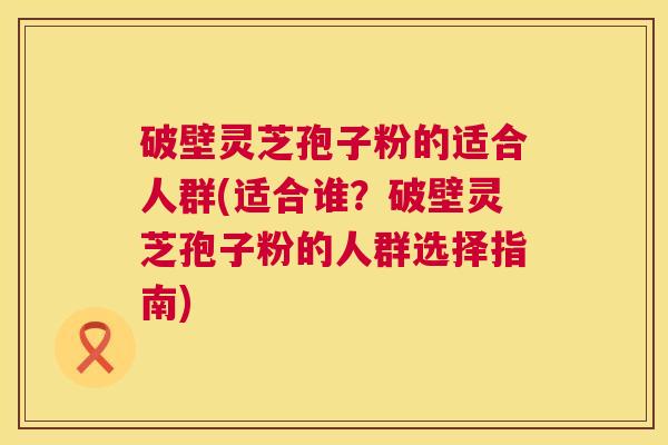 破壁灵芝孢子粉的适合人群(适合谁?破壁灵芝孢子粉的人群选择指南) 破壁灵芝孢子粉的适合人群(适合谁?破壁灵芝孢子粉的人群选择指南)