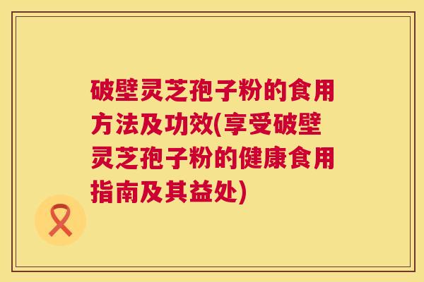 破壁灵芝孢子粉的食用方法及功效(享受破壁灵芝孢子粉的健康食用指南及其益处)