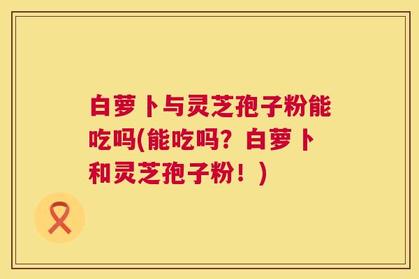 白萝卜与灵芝孢子粉能吃吗(能吃吗？白萝卜和灵芝孢子粉！)