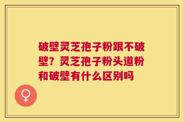 破壁灵芝孢子粉跟不破壁？灵芝孢子粉头道粉和破壁有什么区别吗