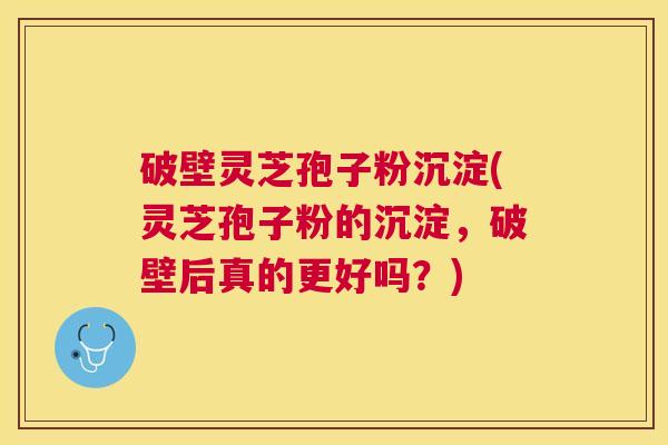 破壁灵芝孢子粉沉淀(灵芝孢子粉的沉淀,破壁后真的更好吗?) 破壁灵芝孢子粉沉淀(灵芝孢子粉的沉淀,破壁后真的更好吗?)