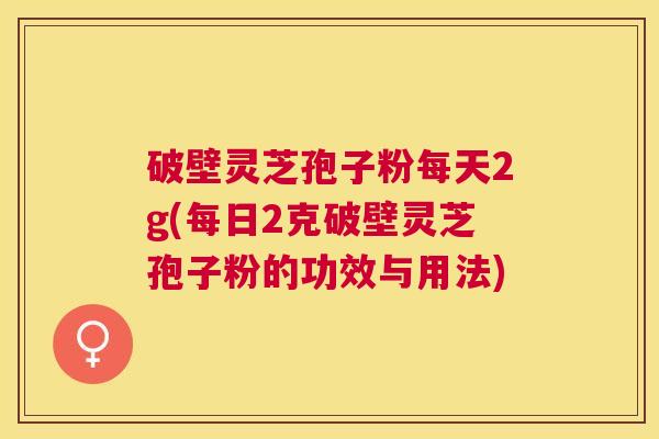 破壁灵芝孢子粉每天2g(每日2克破壁灵芝孢子粉的功效与用法) 破壁灵芝孢子粉每天2g(每日2克破壁灵芝孢子粉的功效与用法)