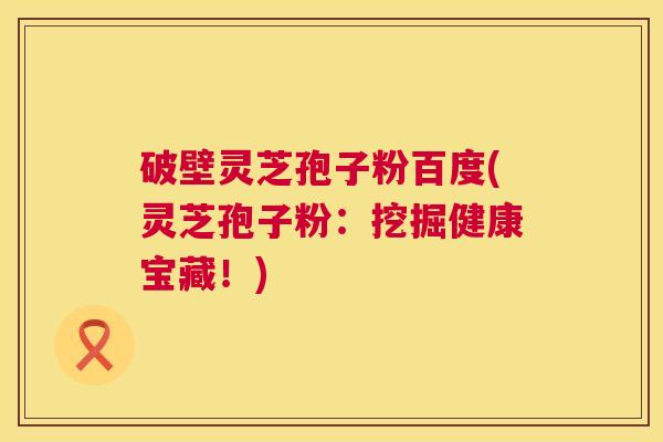 破壁灵芝孢子粉百度(灵芝孢子粉：挖掘健康宝藏！)