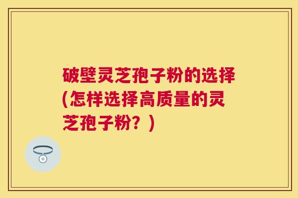 破壁灵芝孢子粉的选择(怎样选择高质量的灵芝孢子粉?) 破壁灵芝孢子粉的选择(怎样选择高质量的灵芝孢子粉?)