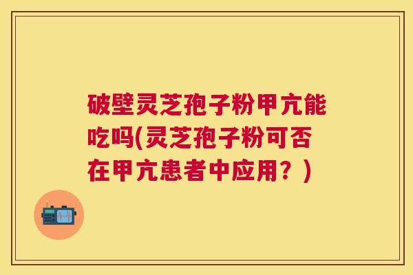 破壁灵芝孢子粉甲亢能吃吗(灵芝孢子粉可否在甲亢患者中应用?) 破壁灵芝孢子粉甲亢能吃吗(灵芝孢子粉可否在甲亢患者中应用?)