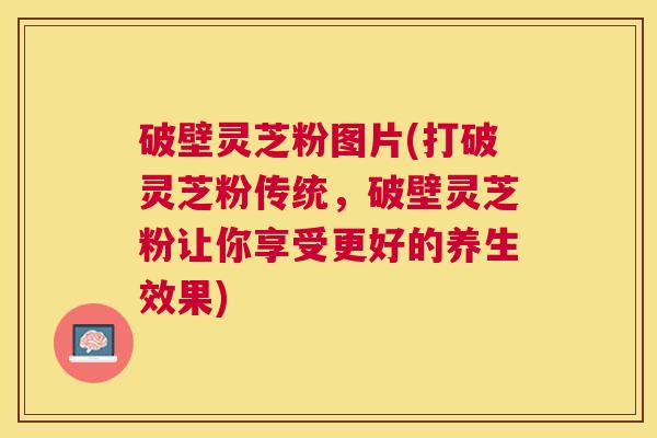 破壁灵芝粉图片(打破灵芝粉传统,破壁灵芝粉让你享受更好的养生效果) 破壁灵芝粉图片(打破灵芝粉传统,破壁灵芝粉让你享受更好的养生效果)