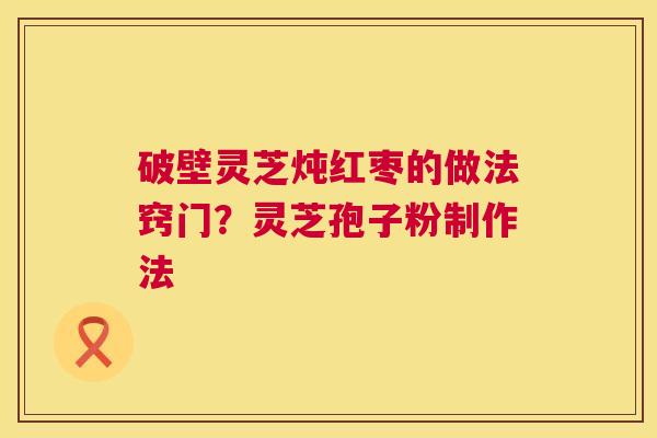 破壁灵芝炖红枣的做法窍门?灵芝孢子粉制作法 破壁灵芝炖红枣的做法窍门?灵芝孢子粉制作法