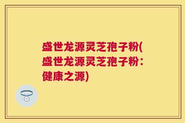 盛世龙源灵芝孢子粉(盛世龙源灵芝孢子粉:健康之源) 盛世龙源灵芝孢子粉(盛世龙源灵芝孢子粉:健康之源)