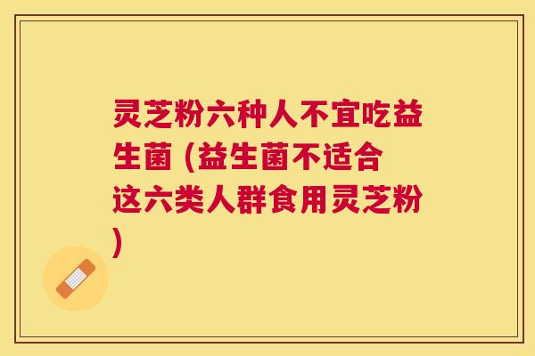 灵芝粉六种人不宜吃益生菌 (益生菌不适合这六类人群食用灵芝粉)