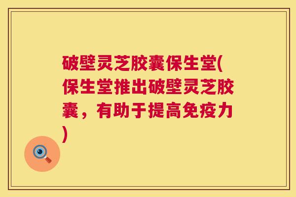 破壁灵芝胶囊保生堂(保生堂推出破壁灵芝胶囊,有助于提高免疫力) 破壁灵芝胶囊保生堂(保生堂推出破壁灵芝胶囊,有助于提高免疫力)