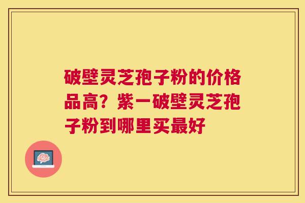破壁灵芝孢子粉的价格品高？紫一破壁灵芝孢子粉到哪里买好