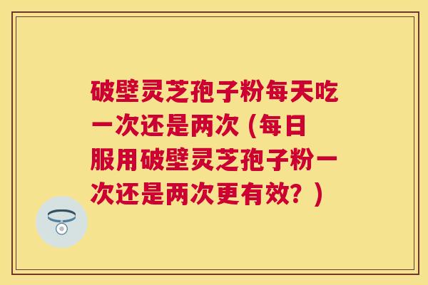 破壁灵芝孢子粉每天吃一次还是两次 (每日服用破壁灵芝孢子粉一次还是两次更有效?) 破壁灵芝孢子粉每天吃一次还是两次 (每日服用破壁灵芝孢子粉一次还是两次更有效?)
